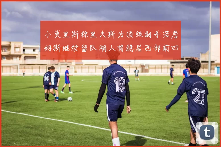 小莫里斯称里夫斯为顶级副手若詹姆斯继续留队湖人将稳居西部前四