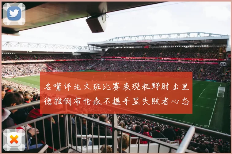 名嘴评论文班比赛表现粗野肘击里德推倒布伦森不握手显失败者心态