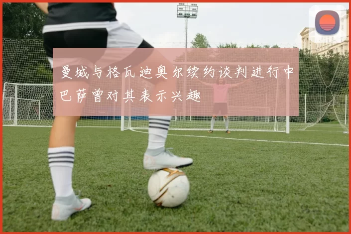 曼城与格瓦迪奥尔续约谈判进行中巴萨曾对其表示兴趣