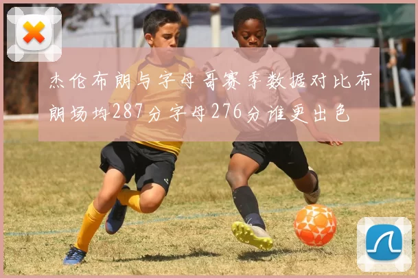杰伦布朗与字母哥赛季数据对比布朗场均287分字母276分谁更出色