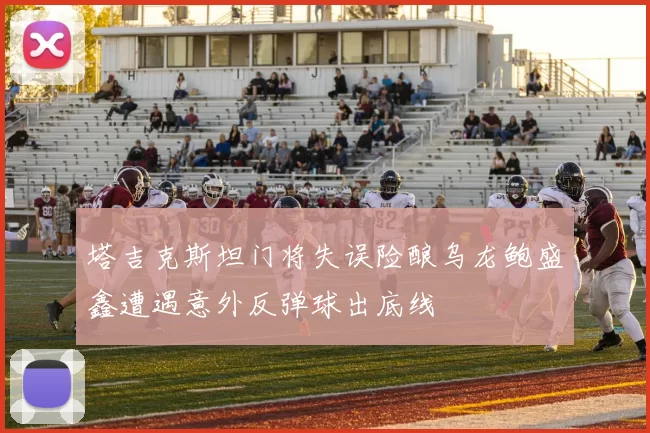 塔吉克斯坦门将失误险酿乌龙鲍盛鑫遭遇意外反弹球出底线