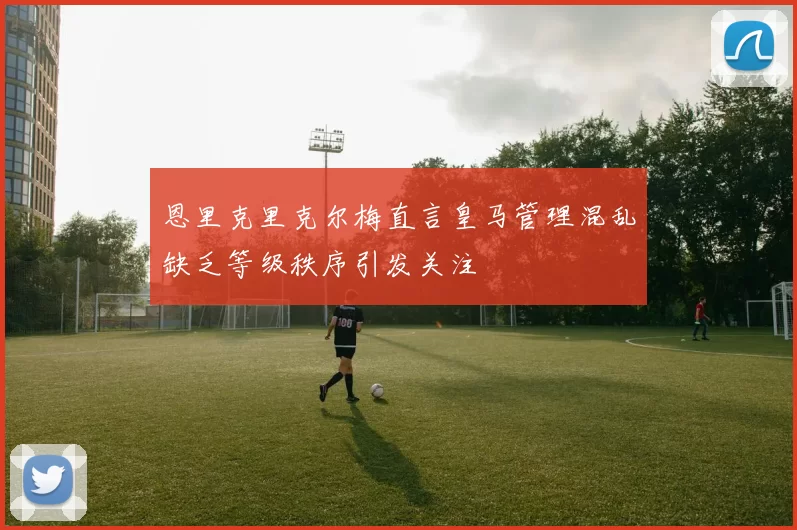 恩里克里克尔梅直言皇马管理混乱缺乏等级秩序引发关注