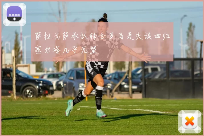 萨拉戈萨承认转会罗马是失误回归塞尔塔几乎无望