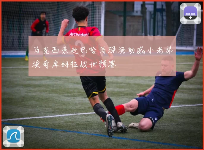 马克西亲赴巴哈马现场助威小老弟埃奇库姆征战世预赛