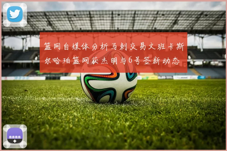 篮网自媒体分析马刺交易文班卡斯尔哈珀篮网获杰明与6号签新动态