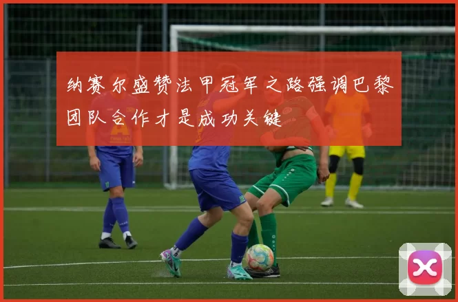 纳赛尔盛赞法甲冠军之路强调巴黎团队合作才是成功关键