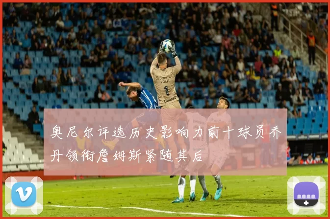 奥尼尔评选历史影响力前十球员乔丹领衔詹姆斯紧随其后
