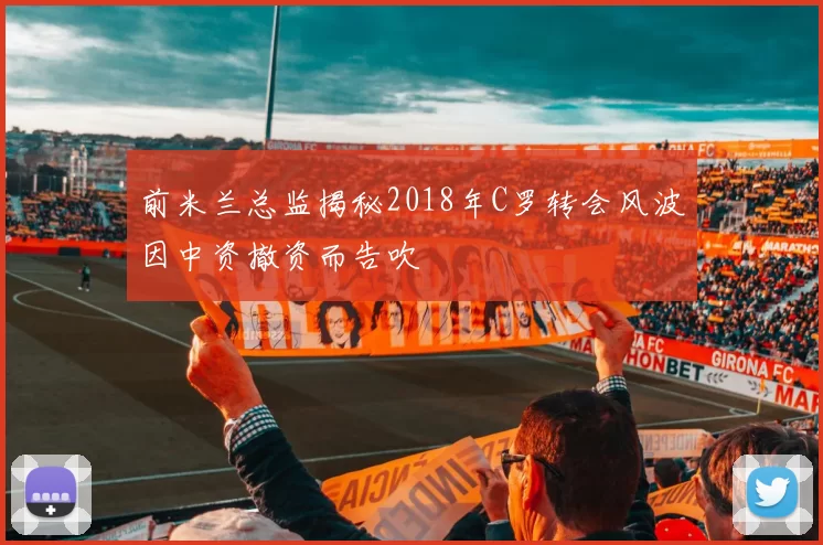 前米兰总监揭秘2018年C罗转会风波因中资撤资而告吹
