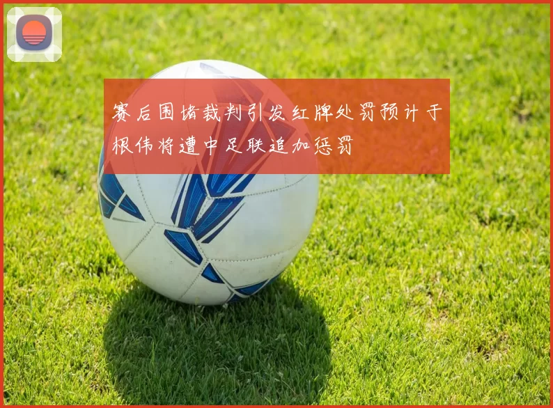 赛后围堵裁判引发红牌处罚预计于根伟将遭中足联追加惩罚