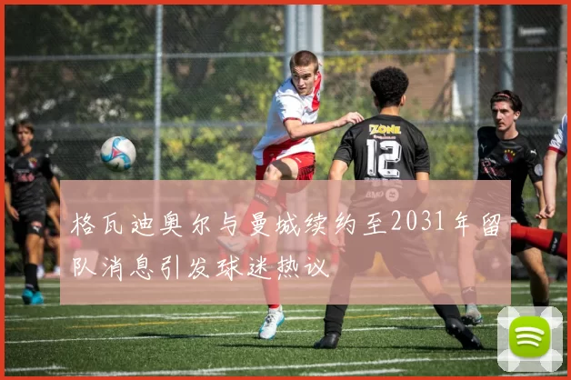 格瓦迪奥尔与曼城续约至2031年留队消息引发球迷热议