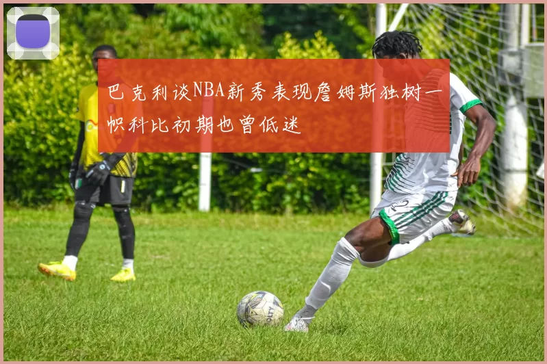 巴克利谈NBA新秀表现詹姆斯独树一帜科比初期也曾低迷
