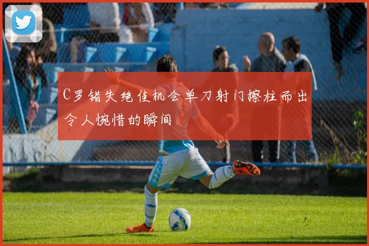 C罗错失绝佳机会单刀射门擦柱而出令人惋惜的瞬间