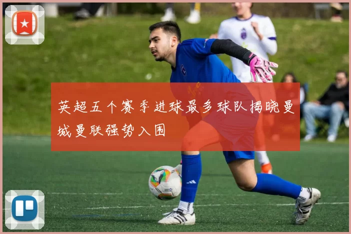 英超五个赛季进球最多球队揭晓曼城曼联强势入围