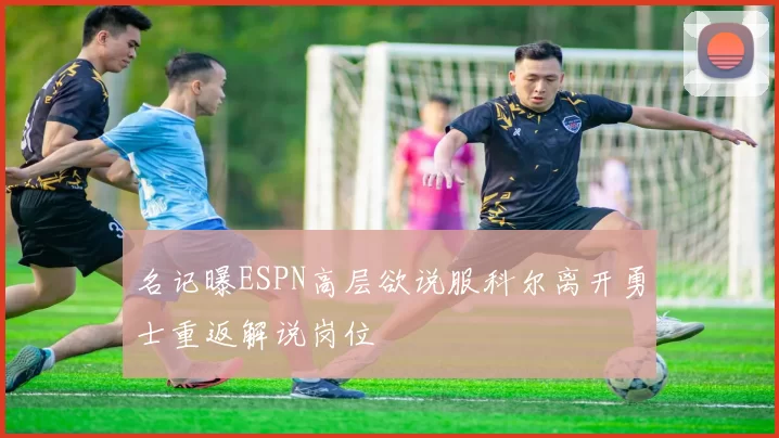 名记曝ESPN高层欲说服科尔离开勇士重返解说岗位