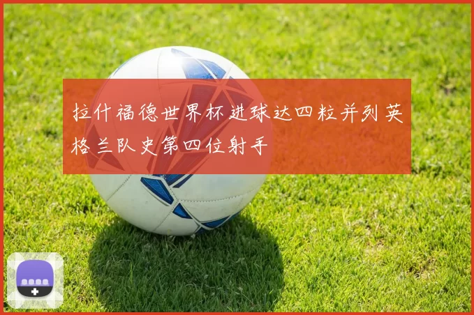 拉什福德世界杯进球达四粒并列英格兰队史第四位射手