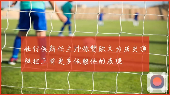 独行侠新任主帅称赞欧文为历史顶级控卫将更多依赖他的表现