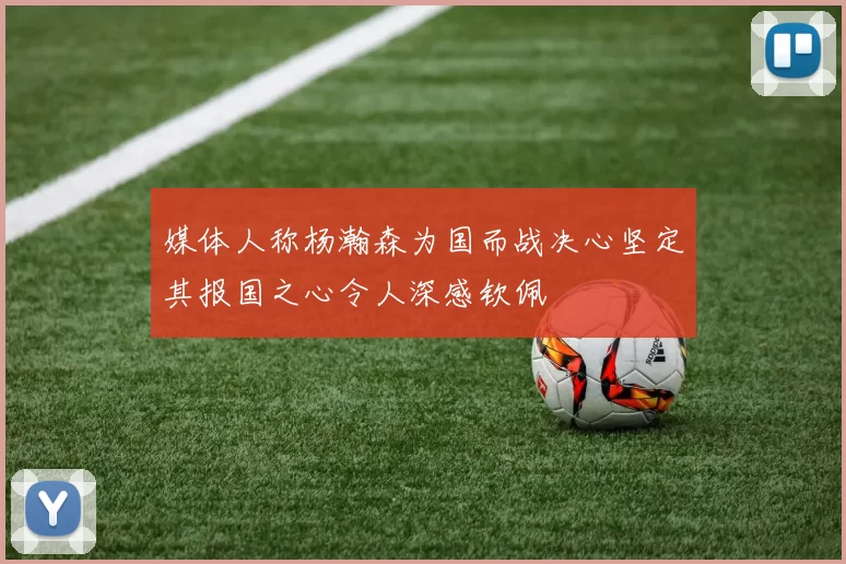 媒体人称杨瀚森为国而战决心坚定其报国之心令人深感钦佩