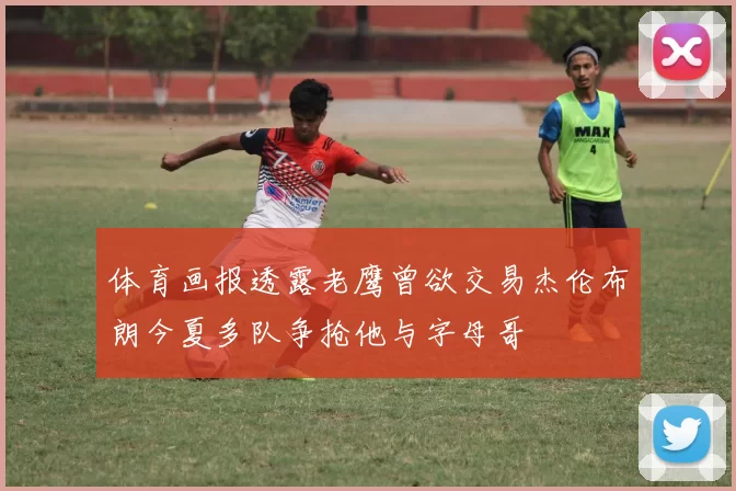 体育画报透露老鹰曾欲交易杰伦布朗今夏多队争抢他与字母哥