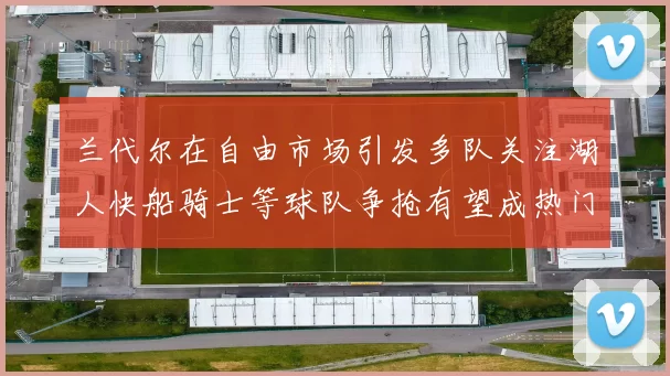 兰代尔在自由市场引发多队关注湖人快船骑士等球队争抢有望成热门球员
