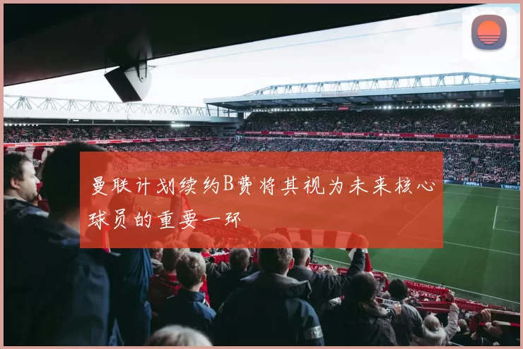 曼联计划续约B费将其视为未来核心球员的重要一环