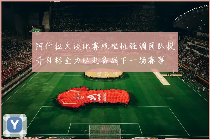阿什拉夫谈比赛艰难性强调团队提升目标全力以赴备战下一场赛事
