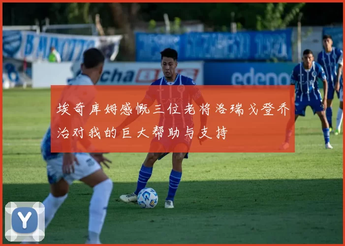 埃奇库姆感慨三位老将洛瑞戈登乔治对我的巨大帮助与支持