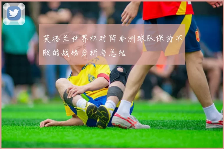 英格兰世界杯对阵非洲球队保持不败的战绩分析与总结