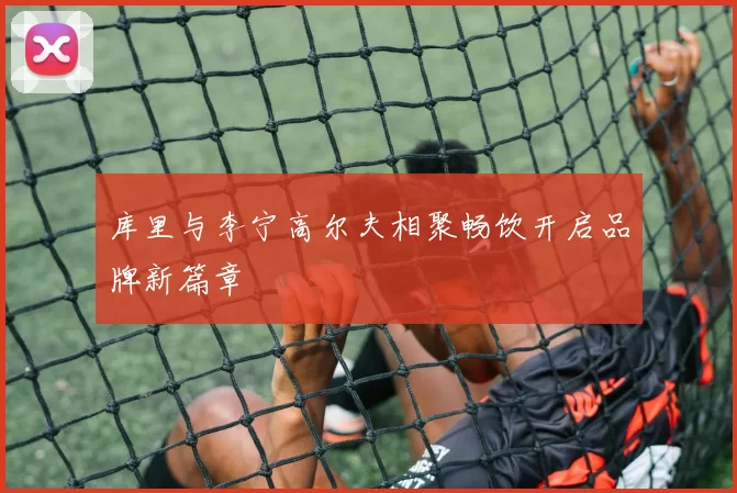 库里与李宁高尔夫相聚畅饮开启品牌新篇章