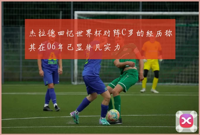 杰拉德回忆世界杯对阵C罗的经历称其在06年已显非凡实力